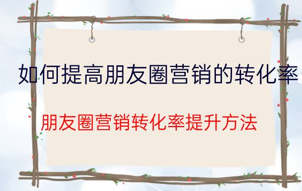 如何提高朋友圈营销的转化率 朋友圈营销转化率提升方法